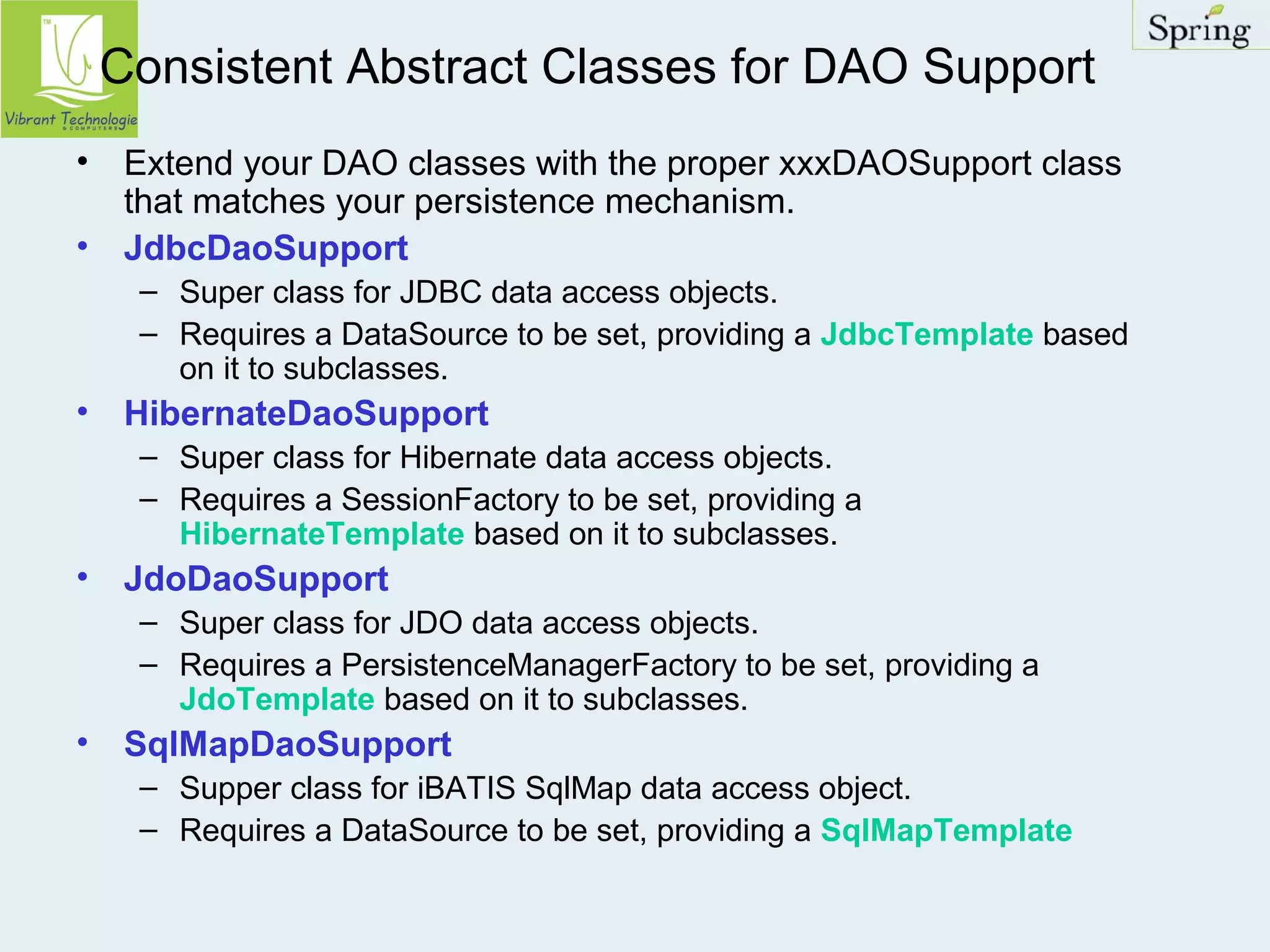 Consistent Abstract Classes for DAO Support 
• Extend your DAO classes with the proper xxxDAOSupport class 
that matches your persistence mechanism. 
• JdbcDaoSupport 
– Super class for JDBC data access objects. 
– Requires a DataSource to be set, providing a JdbcTemplate based 
on it to subclasses. 
• HibernateDaoSupport 
– Super class for Hibernate data access objects. 
– Requires a SessionFactory to be set, providing a 
HibernateTemplate based on it to subclasses. 
• JdoDaoSupport 
– Super class for JDO data access objects. 
– Requires a PersistenceManagerFactory to be set, providing a 
JdoTemplate based on it to subclasses. 
• SqlMapDaoSupport 
– Supper class for iBATIS SqlMap data access object. 
– Requires a DataSource to be set, providing a SqlMapTemplate 
 