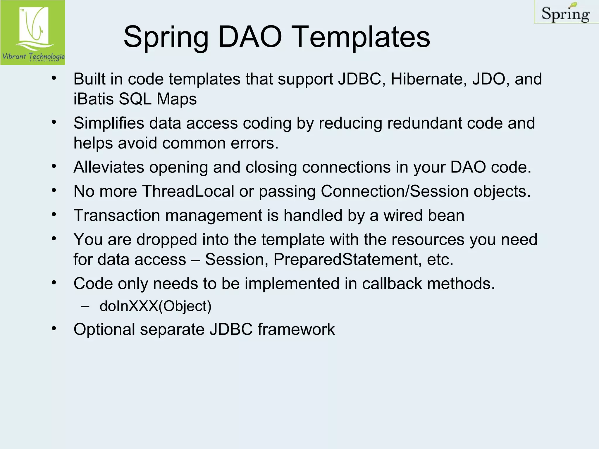 Spring DAO Templates 
• Built in code templates that support JDBC, Hibernate, JDO, and 
iBatis SQL Maps 
• Simplifies data access coding by reducing redundant code and 
helps avoid common errors. 
• Alleviates opening and closing connections in your DAO code. 
• No more ThreadLocal or passing Connection/Session objects. 
• Transaction management is handled by a wired bean 
• You are dropped into the template with the resources you need 
for data access – Session, PreparedStatement, etc. 
• Code only needs to be implemented in callback methods. 
– doInXXX(Object) 
• Optional separate JDBC framework 
 