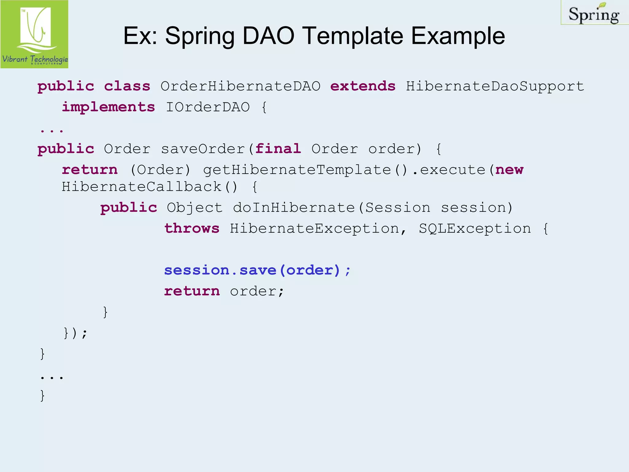 Ex: Spring DAO Template Example 
public class OrderHibernateDAO extends HibernateDaoSupport 
implements IOrderDAO { 
... 
public Order saveOrder(final Order order) { 
return (Order) getHibernateTemplate().execute(new 
HibernateCallback() { 
public Object doInHibernate(Session session) 
throws HibernateException, SQLException { 
session.save(order); 
return order; 
} 
}); 
} 
... 
} 
 