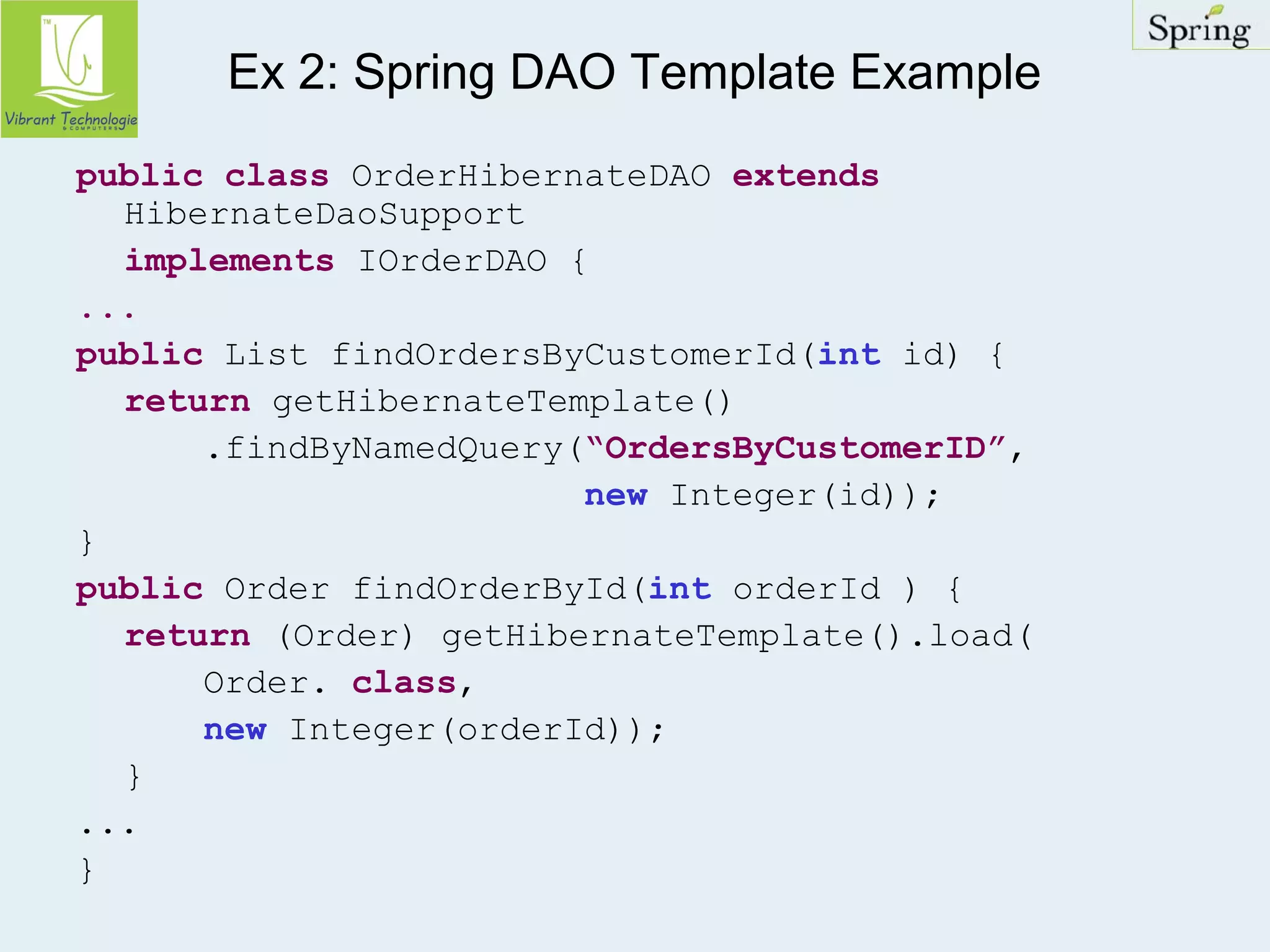 Ex 2: Spring DAO Template Example 
public class OrderHibernateDAO extends 
HibernateDaoSupport 
implements IOrderDAO { 
... 
public List findOrdersByCustomerId(int id) { 
return getHibernateTemplate() 
.findByNamedQuery(“OrdersByCustomerID”, 
new Integer(id)); 
} 
public Order findOrderById(int orderId ) { 
return (Order) getHibernateTemplate().load( 
Order. class, 
new Integer(orderId)); 
} 
... 
} 
 