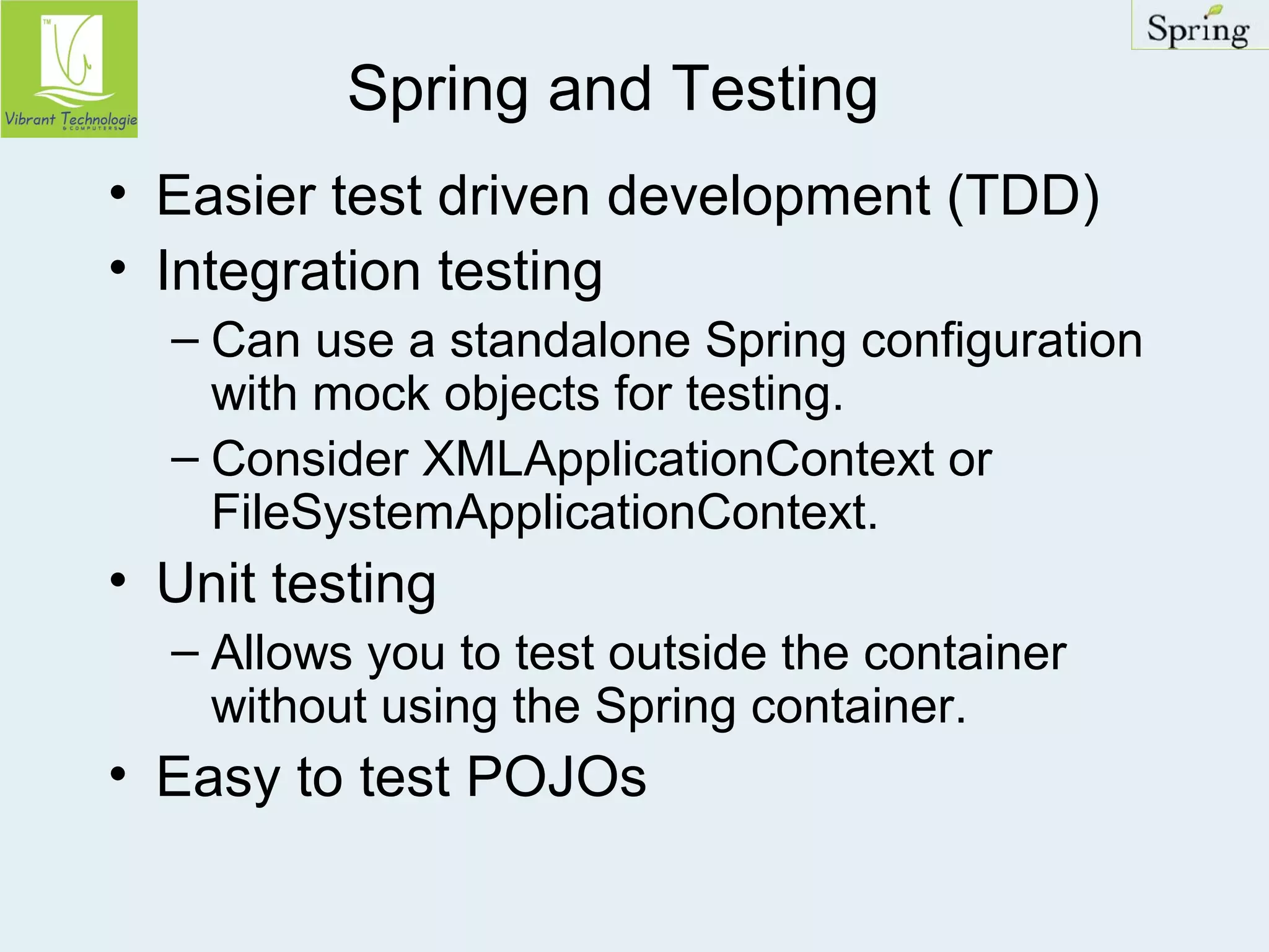 Spring and Testing 
• Easier test driven development (TDD) 
• Integration testing 
– Can use a standalone Spring configuration 
with mock objects for testing. 
– Consider XMLApplicationContext or 
FileSystemApplicationContext. 
• Unit testing 
– Allows you to test outside the container 
without using the Spring container. 
• Easy to test POJOs 
 