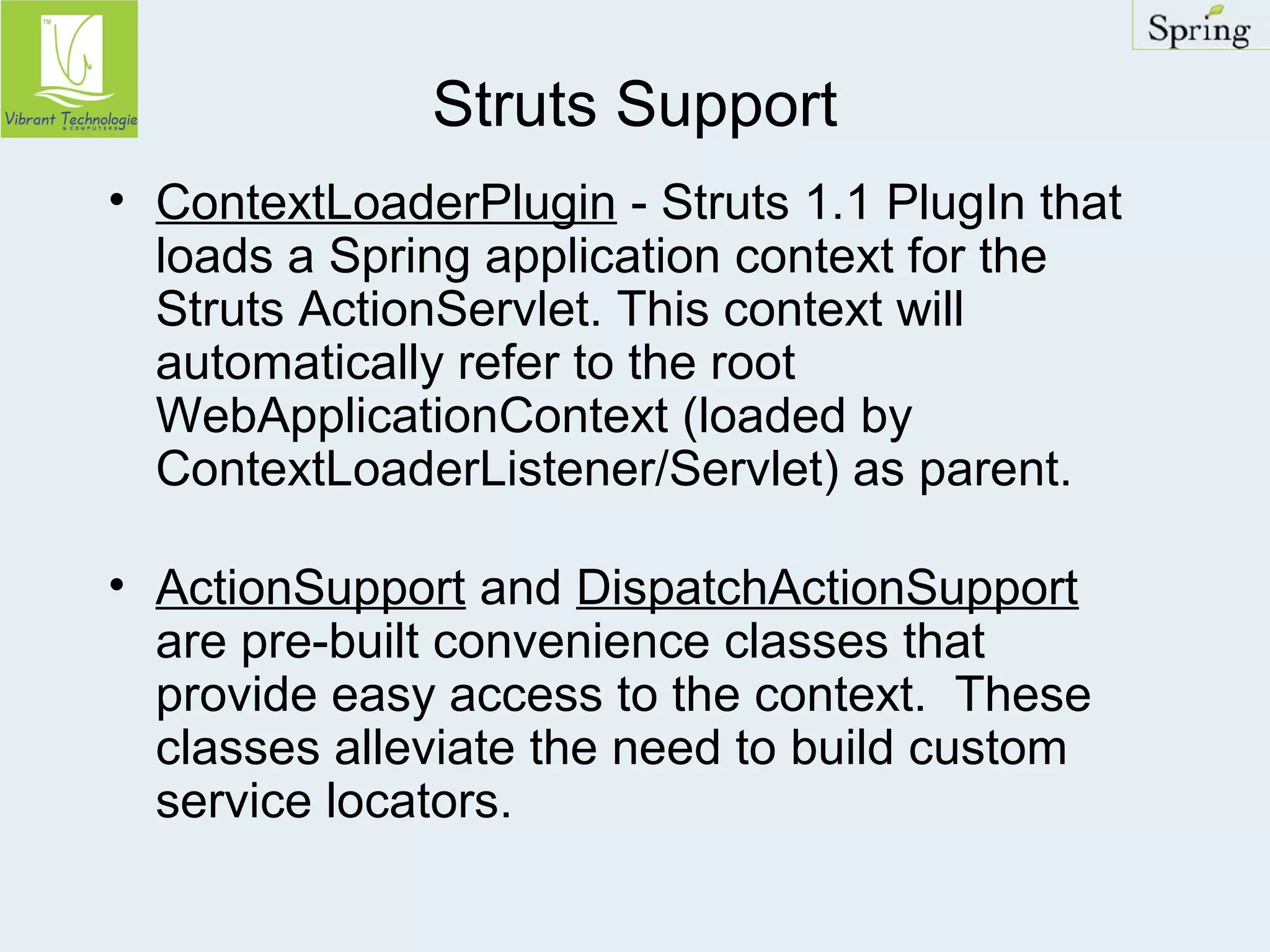 Struts Support 
• ContextLoaderPlugin - Struts 1.1 PlugIn that 
loads a Spring application context for the 
Struts ActionServlet. This context will 
automatically refer to the root 
WebApplicationContext (loaded by 
ContextLoaderListener/Servlet) as parent. 
• ActionSupport and DispatchActionSupport 
are pre-built convenience classes that 
provide easy access to the context. These 
classes alleviate the need to build custom 
service locators. 
 