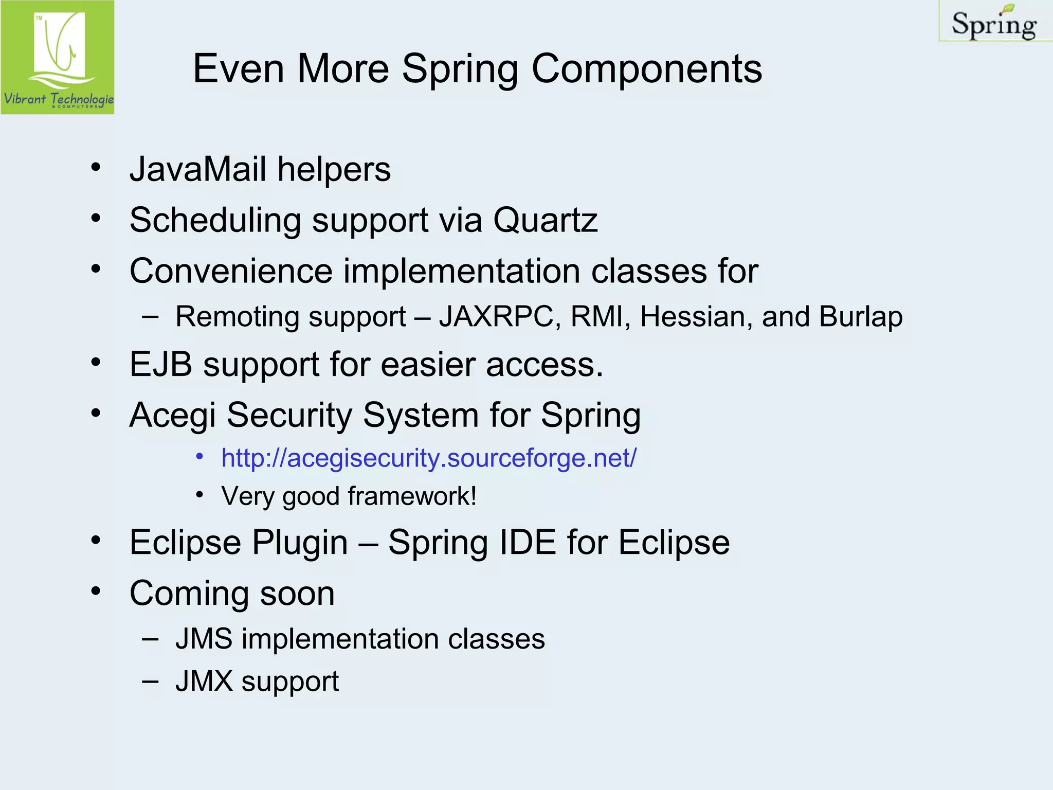 Even More Spring Components 
• JavaMail helpers 
• Scheduling support via Quartz 
• Convenience implementation classes for 
– Remoting support – JAXRPC, RMI, Hessian, and Burlap 
• EJB support for easier access. 
• Acegi Security System for Spring 
• http://acegisecurity.sourceforge.net/ 
• Very good framework! 
• Eclipse Plugin – Spring IDE for Eclipse 
• Coming soon 
– JMS implementation classes 
– JMX support 
 