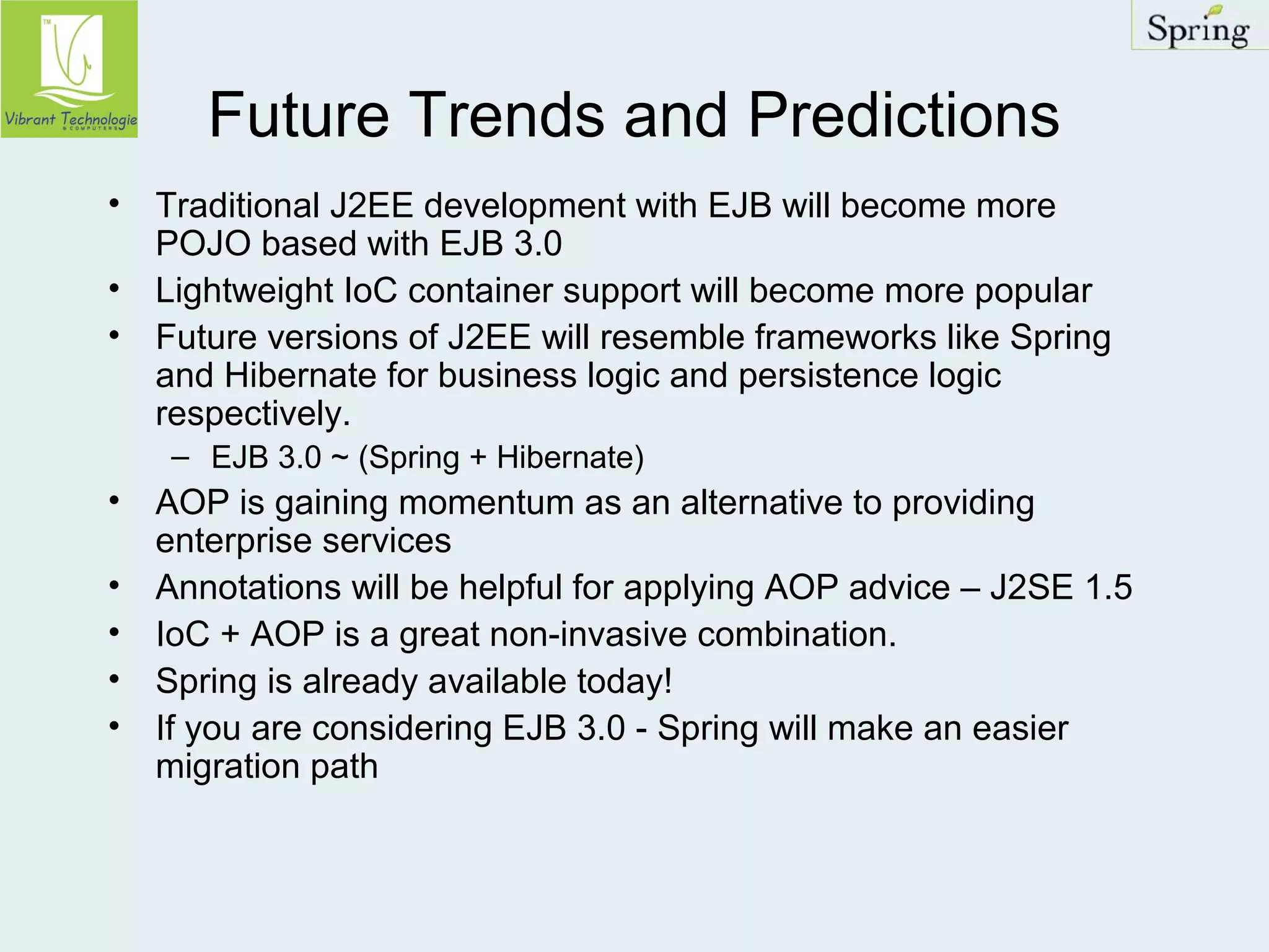 Future Trends and Predictions 
• Traditional J2EE development with EJB will become more 
POJO based with EJB 3.0 
• Lightweight IoC container support will become more popular 
• Future versions of J2EE will resemble frameworks like Spring 
and Hibernate for business logic and persistence logic 
respectively. 
– EJB 3.0 ~ (Spring + Hibernate) 
• AOP is gaining momentum as an alternative to providing 
enterprise services 
• Annotations will be helpful for applying AOP advice – J2SE 1.5 
• IoC + AOP is a great non-invasive combination. 
• Spring is already available today! 
• If you are considering EJB 3.0 - Spring will make an easier 
migration path 
 