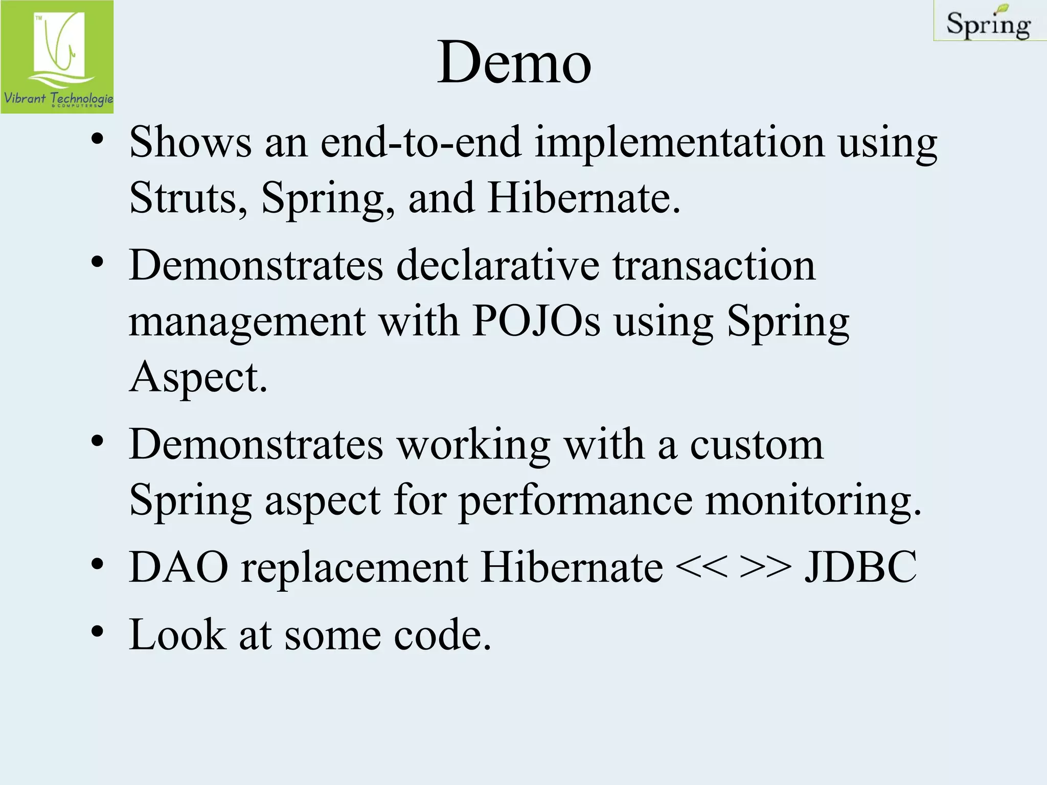 Demo 
• Shows an end-to-end implementation using 
Struts, Spring, and Hibernate. 
• Demonstrates declarative transaction 
management with POJOs using Spring 
Aspect. 
• Demonstrates working with a custom 
Spring aspect for performance monitoring. 
• DAO replacement Hibernate << >> JDBC 
• Look at some code. 
 