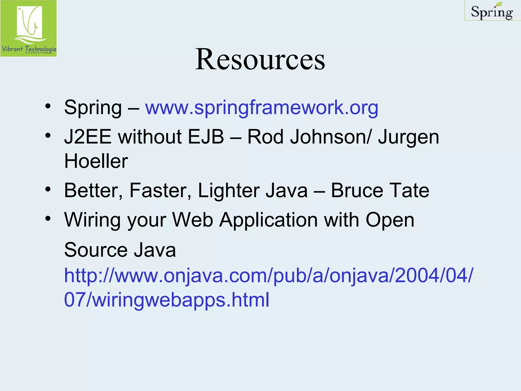 Resources 
• Spring – www.springframework.org 
• J2EE without EJB – Rod Johnson/ Jurgen 
Hoeller 
• Better, Faster, Lighter Java – Bruce Tate 
• Wiring your Web Application with Open 
Source Java 
http://www.onjava.com/pub/a/onjava/2004/04/ 
07/wiringwebapps.html 
 