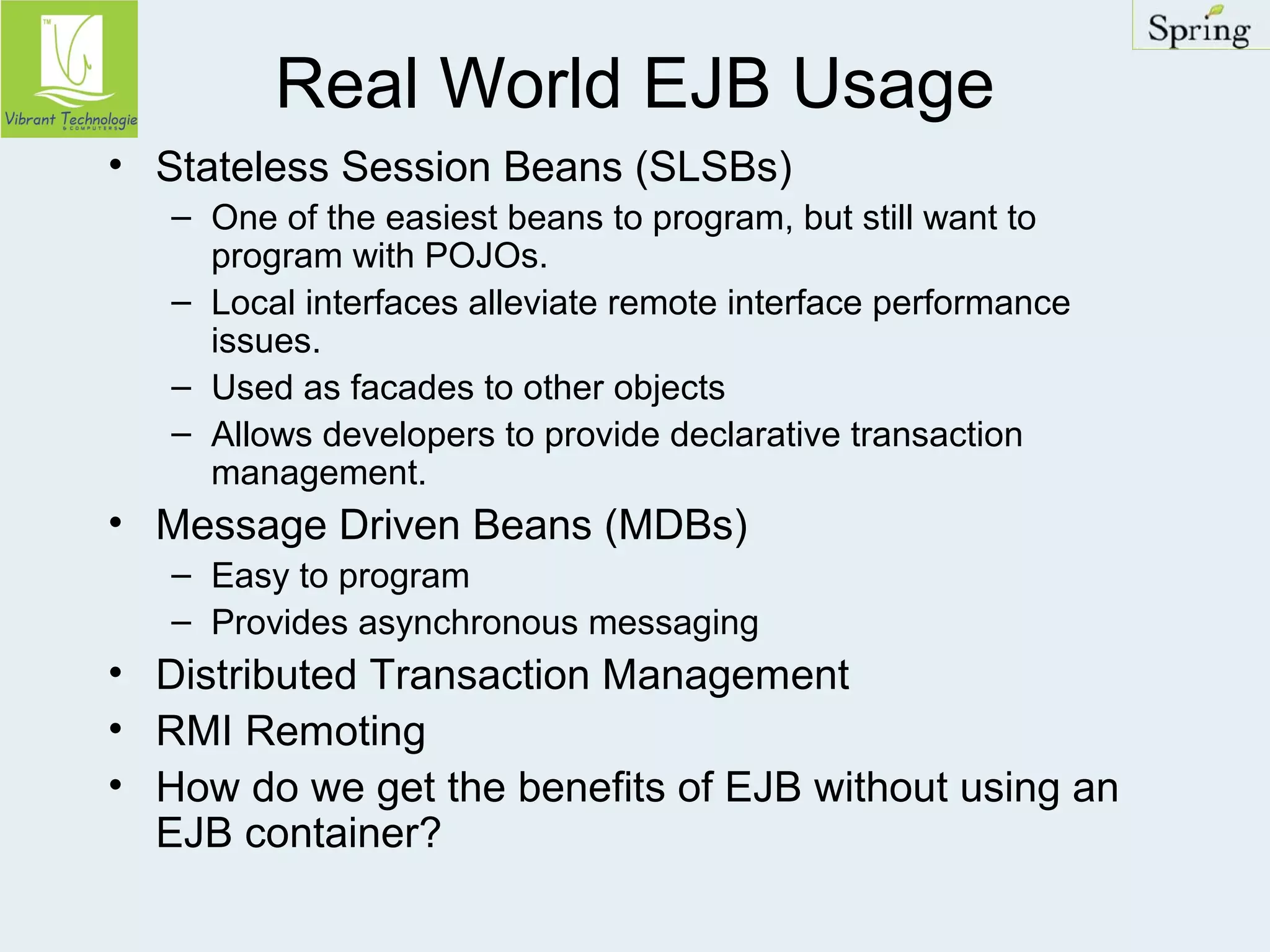 Real World EJB Usage 
• Stateless Session Beans (SLSBs) 
– One of the easiest beans to program, but still want to 
program with POJOs. 
– Local interfaces alleviate remote interface performance 
issues. 
– Used as facades to other objects 
– Allows developers to provide declarative transaction 
management. 
• Message Driven Beans (MDBs) 
– Easy to program 
– Provides asynchronous messaging 
• Distributed Transaction Management 
• RMI Remoting 
• How do we get the benefits of EJB without using an 
EJB container? 
 