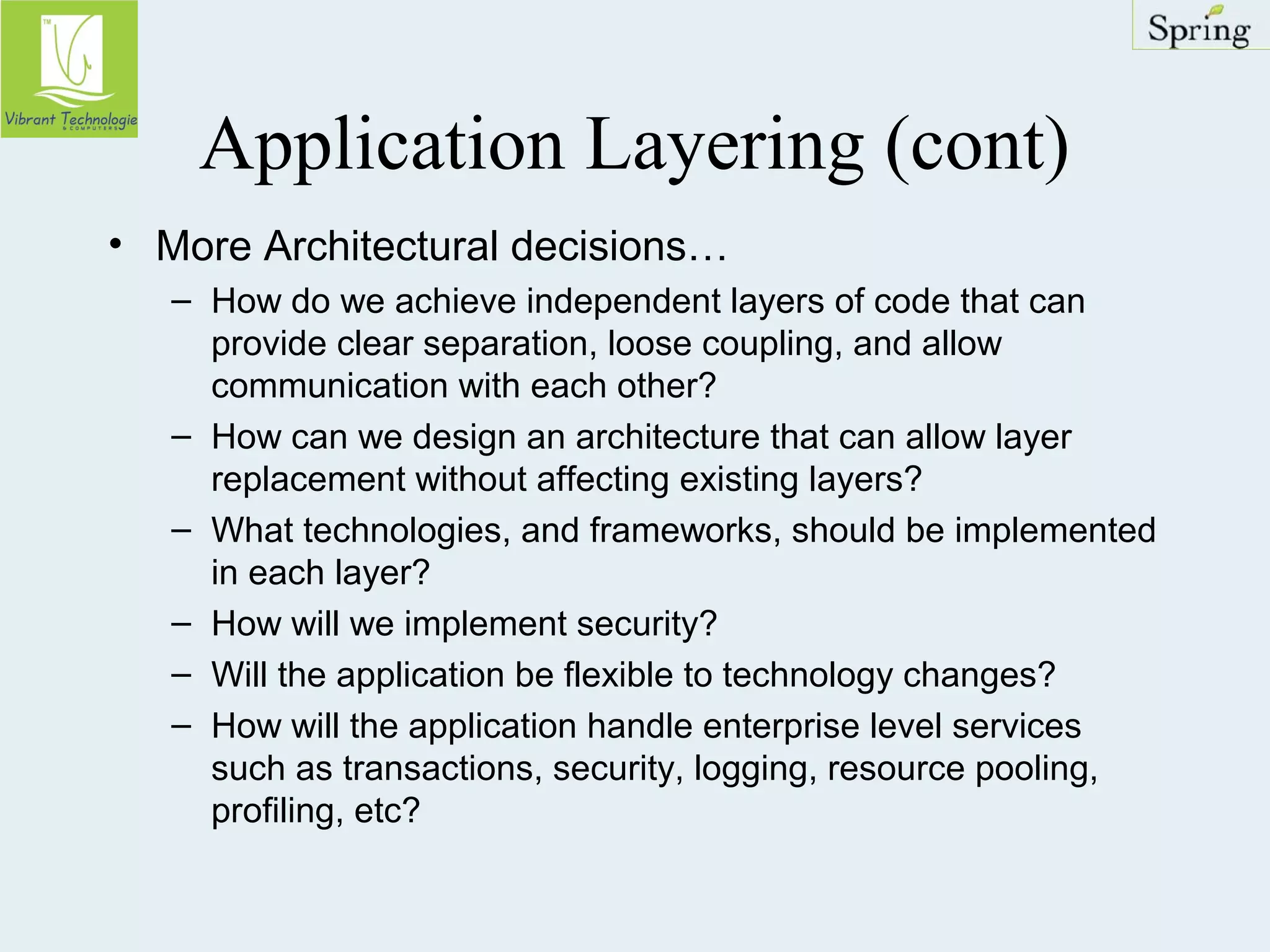Application Layering (cont) 
• More Architectural decisions… 
– How do we achieve independent layers of code that can 
provide clear separation, loose coupling, and allow 
communication with each other? 
– How can we design an architecture that can allow layer 
replacement without affecting existing layers? 
– What technologies, and frameworks, should be implemented 
in each layer? 
– How will we implement security? 
– Will the application be flexible to technology changes? 
– How will the application handle enterprise level services 
such as transactions, security, logging, resource pooling, 
profiling, etc? 
 
