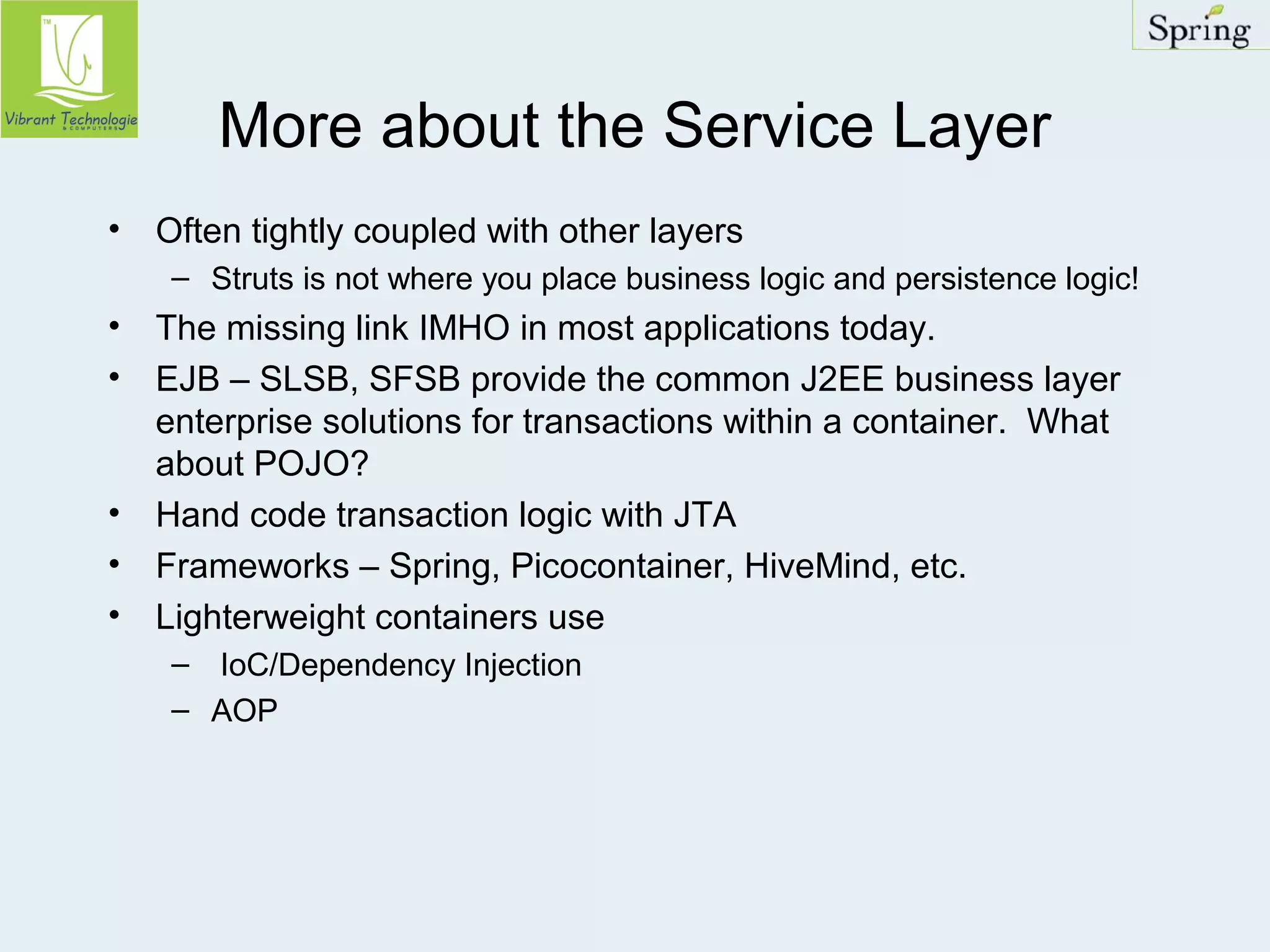 More about the Service Layer 
• Often tightly coupled with other layers 
– Struts is not where you place business logic and persistence logic! 
• The missing link IMHO in most applications today. 
• EJB – SLSB, SFSB provide the common J2EE business layer 
enterprise solutions for transactions within a container. What 
about POJO? 
• Hand code transaction logic with JTA 
• Frameworks – Spring, Picocontainer, HiveMind, etc. 
• Lighterweight containers use 
– IoC/Dependency Injection 
– AOP 
 