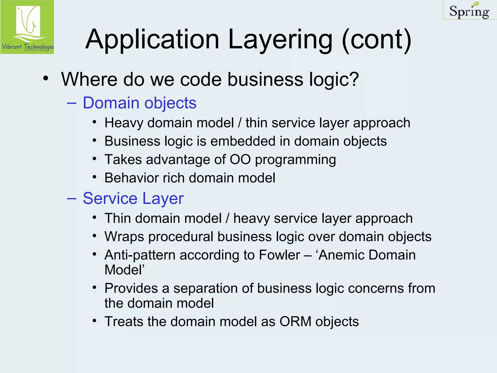 Application Layering (cont) 
• Where do we code business logic? 
– Domain objects 
• Heavy domain model / thin service layer approach 
• Business logic is embedded in domain objects 
• Takes advantage of OO programming 
• Behavior rich domain model 
– Service Layer 
• Thin domain model / heavy service layer approach 
• Wraps procedural business logic over domain objects 
• Anti-pattern according to Fowler – ‘Anemic Domain 
Model’ 
• Provides a separation of business logic concerns from 
the domain model 
• Treats the domain model as ORM objects 
 