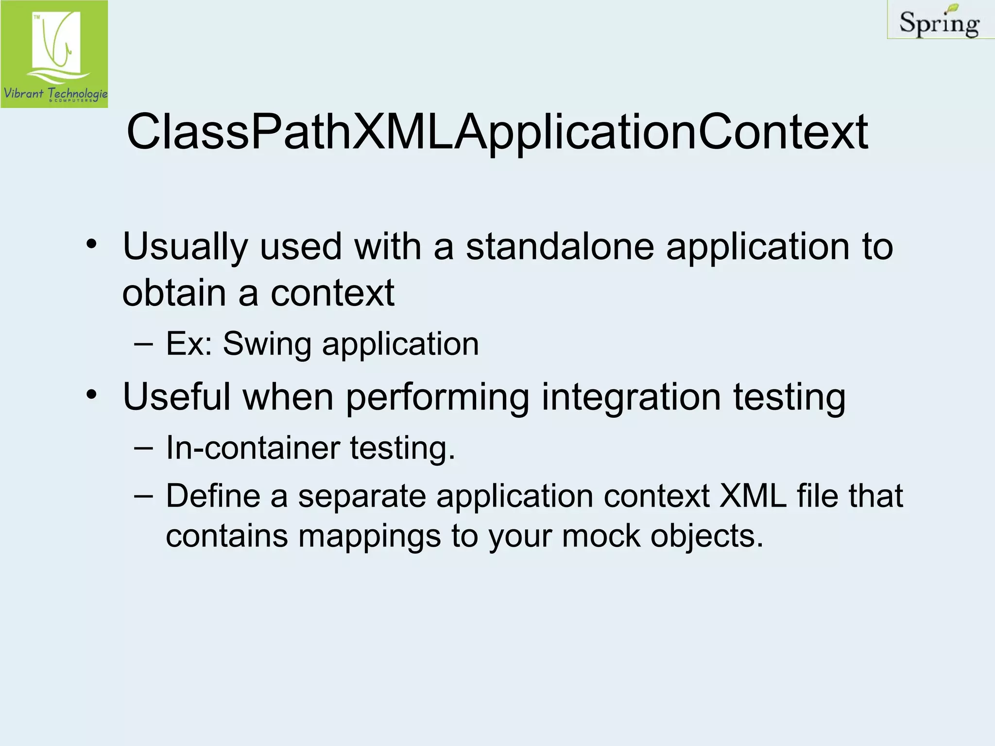 ClassPathXMLApplicationContext 
• Usually used with a standalone application to 
obtain a context 
– Ex: Swing application 
• Useful when performing integration testing 
– In-container testing. 
– Define a separate application context XML file that 
contains mappings to your mock objects. 
