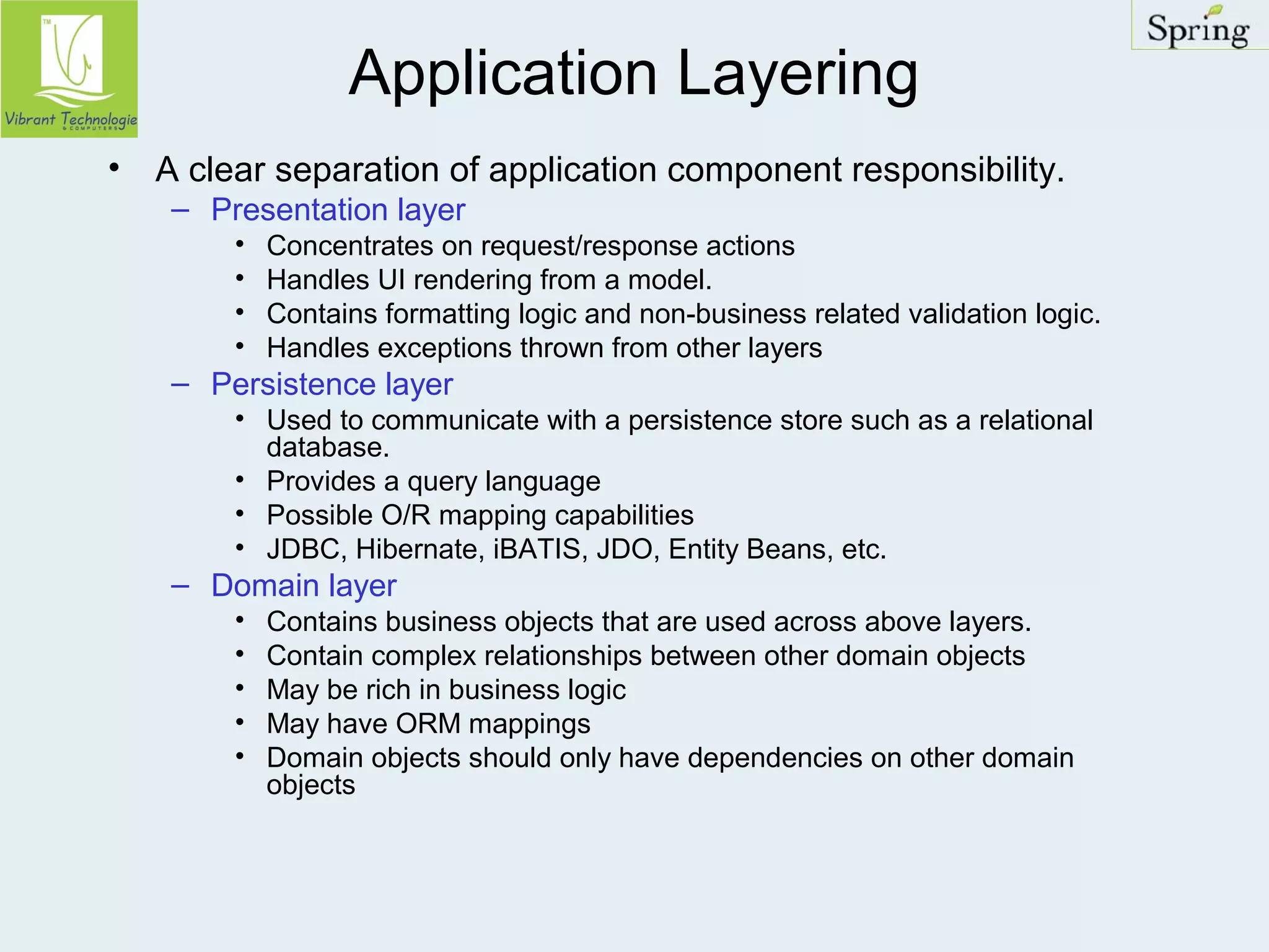 Application Layering 
• A clear separation of application component responsibility. 
– Presentation layer 
• Concentrates on request/response actions 
• Handles UI rendering from a model. 
• Contains formatting logic and non-business related validation logic. 
• Handles exceptions thrown from other layers 
– Persistence layer 
• Used to communicate with a persistence store such as a relational 
database. 
• Provides a query language 
• Possible O/R mapping capabilities 
• JDBC, Hibernate, iBATIS, JDO, Entity Beans, etc. 
– Domain layer 
• Contains business objects that are used across above layers. 
• Contain complex relationships between other domain objects 
• May be rich in business logic 
• May have ORM mappings 
• Domain objects should only have dependencies on other domain 
objects 
 