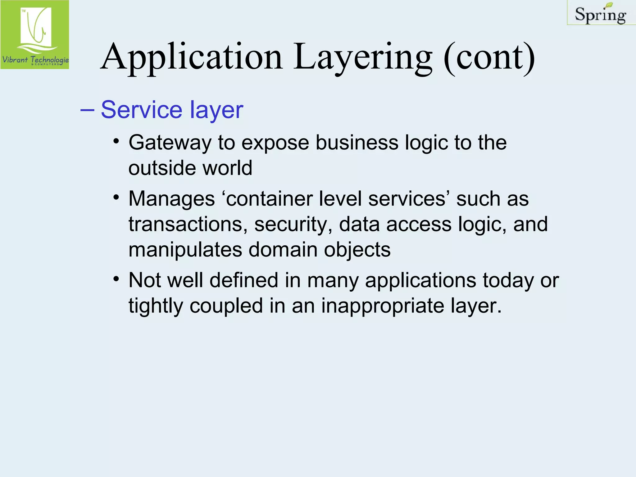 Application Layering (cont) 
– Service layer 
• Gateway to expose business logic to the 
outside world 
• Manages ‘container level services’ such as 
transactions, security, data access logic, and 
manipulates domain objects 
• Not well defined in many applications today or 
tightly coupled in an inappropriate layer. 
 