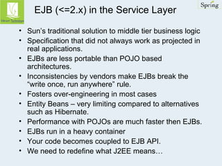 EJB (<=2.x) in the Service Layer 
• Sun’s traditional solution to middle tier business logic 
• Specification that did not always work as projected in 
real applications. 
• EJBs are less portable than POJO based 
architectures. 
• Inconsistencies by vendors make EJBs break the 
“write once, run anywhere” rule. 
• Fosters over-engineering in most cases 
• Entity Beans – very limiting compared to alternatives 
such as Hibernate. 
• Performance with POJOs are much faster then EJBs. 
• EJBs run in a heavy container 
• Your code becomes coupled to EJB API. 
• We need to redefine what J2EE means… 
 