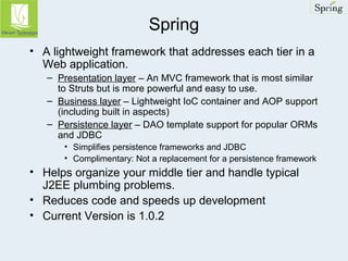 Spring 
• A lightweight framework that addresses each tier in a 
Web application. 
– Presentation layer – An MVC framework that is most similar 
to Struts but is more powerful and easy to use. 
– Business layer – Lightweight IoC container and AOP support 
(including built in aspects) 
– Persistence layer – DAO template support for popular ORMs 
and JDBC 
• Simplifies persistence frameworks and JDBC 
• Complimentary: Not a replacement for a persistence framework 
• Helps organize your middle tier and handle typical 
J2EE plumbing problems. 
• Reduces code and speeds up development 
• Current Version is 1.0.2 
 
