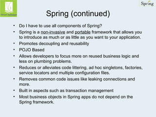 Spring (continued) 
• Do I have to use all components of Spring? 
• Spring is a non-invasive and portable framework that allows you 
to introduce as much or as little as you want to your application. 
• Promotes decoupling and reusability 
• POJO Based 
• Allows developers to focus more on reused business logic and 
less on plumbing problems. 
• Reduces or alleviates code littering, ad hoc singletons, factories, 
service locators and multiple configuration files. 
• Removes common code issues like leaking connections and 
more. 
• Built in aspects such as transaction management 
• Most business objects in Spring apps do not depend on the 
Spring framework. 
 
