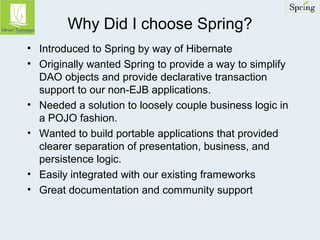 Why Did I choose Spring? 
• Introduced to Spring by way of Hibernate 
• Originally wanted Spring to provide a way to simplify 
DAO objects and provide declarative transaction 
support to our non-EJB applications. 
• Needed a solution to loosely couple business logic in 
a POJO fashion. 
• Wanted to build portable applications that provided 
clearer separation of presentation, business, and 
persistence logic. 
• Easily integrated with our existing frameworks 
• Great documentation and community support 
 