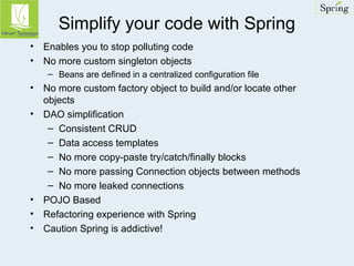 Simplify your code with Spring 
• Enables you to stop polluting code 
• No more custom singleton objects 
– Beans are defined in a centralized configuration file 
• No more custom factory object to build and/or locate other 
objects 
• DAO simplification 
– Consistent CRUD 
– Data access templates 
– No more copy-paste try/catch/finally blocks 
– No more passing Connection objects between methods 
– No more leaked connections 
• POJO Based 
• Refactoring experience with Spring 
• Caution Spring is addictive! 
 