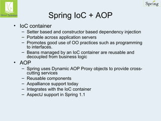 Spring IoC + AOP 
• IoC container 
– Setter based and constructor based dependency injection 
– Portable across application servers 
– Promotes good use of OO practices such as programming 
to interfaces. 
– Beans managed by an IoC container are reusable and 
decoupled from business logic 
• AOP 
– Spring uses Dynamic AOP Proxy objects to provide cross-cutting 
services 
– Reusable components 
– Aopalliance support today 
– Integrates with the IoC container 
– AspectJ support in Spring 1.1 
 