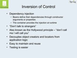 Inversion of Control 
• Dependency injection 
– Beans define their dependencies through constructor 
arguments or properties 
– The container provides the injection at runtime 
• “Don’t talk to strangers” 
• Also known as the Hollywood principle – “don’t call 
me I will call you” 
• Decouples object creators and locators from 
application logic 
• Easy to maintain and reuse 
• Testing is easier 
 