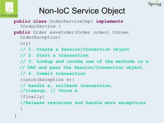 Non-IoC Service Object 
public class OrderServiceImpl implements 
IOrderService { 
public Order saveOrder(Order order) throws 
OrderException{ 
try{ 
// 1. Create a Session/Connection object 
// 2. Start a transaction 
// 3. Lookup and invoke one of the methods in a 
// DAO and pass the Session/Connection object. 
// 4. Commit transaction 
}catch(Exception e){ 
// handle e, rollback transaction, 
//cleanup, // throw e 
}finally{ 
//Release resources and handle more exceptions 
} 
} 
 