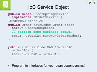 IoC Service Object 
public class OrderSpringService 
implements IOrderService { 
IOrderDAO orderDAO; 
public Order saveOrder(Order order) 
throws OrderException{ 
// perform some business logic… 
return orderDAO.saveNewOrder(order); 
} 
public void setOrderDAO(IOrderDAO 
orderDAO) { 
this.orderDAO = orderDAO; 
} 
• Program to interfaces for your bean dependencies! 
 