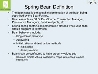 Spring Bean Definition 
• The bean class is the actual implementation of the bean being 
described by the BeanFactory. 
• Bean examples – DAO, DataSource, Transaction Manager, 
Persistence Managers, Service objects, etc 
• Spring config contains implementation classes while your code 
should program to interfaces. 
• Bean behaviors include: 
– Singleton or prototype 
– Autowiring 
– Initialization and destruction methods 
• init-method 
• destroy-method 
• Beans can be configured to have property values set. 
– Can read simple values, collections, maps, references to other 
beans, etc. 
 