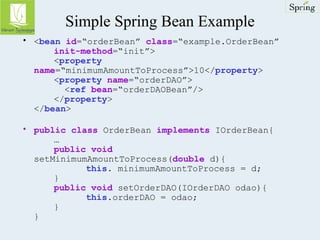 Simple Spring Bean Example 
• <bean id=“orderBean” class=“example.OrderBean” 
init-method=“init”> 
<property 
name=“minimumAmountToProcess”>10</property> 
<property name=“orderDAO”> 
<ref bean=“orderDAOBean”/> 
</property> 
</bean> 
• public class OrderBean implements IOrderBean{ 
… 
public void 
setMinimumAmountToProcess(double d){ 
this. minimumAmountToProcess = d; 
} 
public void setOrderDAO(IOrderDAO odao){ 
this.orderDAO = odao; 
} 
} 
 