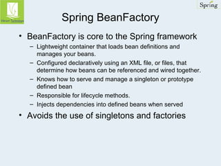 Spring BeanFactory 
• BeanFactory is core to the Spring framework 
– Lightweight container that loads bean definitions and 
manages your beans. 
– Configured declaratively using an XML file, or files, that 
determine how beans can be referenced and wired together. 
– Knows how to serve and manage a singleton or prototype 
defined bean 
– Responsible for lifecycle methods. 
– Injects dependencies into defined beans when served 
• Avoids the use of singletons and factories 
 