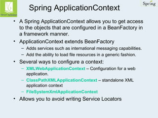 Spring ApplicationContext 
• A Spring ApplicationContext allows you to get access 
to the objects that are configured in a BeanFactory in 
a framework manner. 
• ApplicationContext extends BeanFactory 
– Adds services such as international messaging capabilities. 
– Add the ability to load file resources in a generic fashion. 
• Several ways to configure a context: 
– XMLWebApplicationContext – Configuration for a web 
application. 
– ClassPathXMLApplicationContext – standalone XML 
application context 
– FileSystemXmlApplicationContext 
• Allows you to avoid writing Service Locators 
 