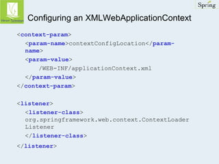 Configuring an XMLWebApplicationContext 
<context-param> 
<param-name>contextConfigLocation</param-name> 
<param-value> 
/WEB-INF/applicationContext.xml 
</param-value> 
</context-param> 
<listener> 
<listener-class> 
org.springframework.web.context.ContextLoader 
Listener 
</listener-class> 
</listener> 
 
