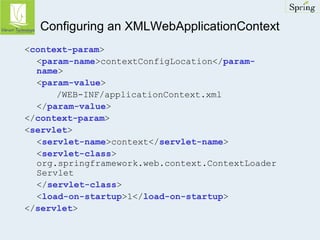 Configuring an XMLWebApplicationContext 
<context-param> 
<param-name>contextConfigLocation</param-name> 
<param-value> 
/WEB-INF/applicationContext.xml 
</param-value> 
</context-param> 
<servlet> 
<servlet-name>context</servlet-name> 
<servlet-class> 
org.springframework.web.context.ContextLoader 
Servlet 
</servlet-class> 
<load-on-startup>1</load-on-startup> 
</servlet> 
 