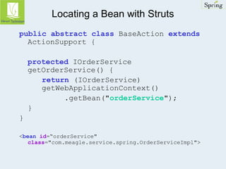 Locating a Bean with Struts 
public abstract class BaseAction extends 
ActionSupport { 
protected IOrderService 
getOrderService() { 
return (IOrderService) 
getWebApplicationContext() 
.getBean("orderService"); 
} 
} 
<bean id=“orderService" 
class="com.meagle.service.spring.OrderServiceImpl"> 
 