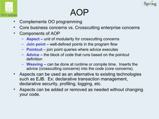 AOP 
• Complements OO programming 
• Core business concerns vs. Crosscutting enterprise concerns 
• Components of AOP 
– Aspect – unit of modularity for crosscutting concerns 
– Join point – well-defined points in the program flow 
– Pointcut – join point queries where advice executes 
– Advice – the block of code that runs based on the pointcut 
definition 
– Weaving – can be done at runtime or compile time. Inserts the 
advice (crosscutting concerns) into the code (core concerns). 
• Aspects can be used as an alternative to existing technologies 
such as EJB. Ex: declarative transaction management, 
declarative security, profiling, logging, etc. 
• Aspects can be added or removed as needed without changing 
your code. 
 