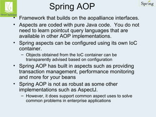 Spring AOP 
• Framework that builds on the aopalliance interfaces. 
• Aspects are coded with pure Java code. You do not 
need to learn pointcut query languages that are 
available in other AOP implementations. 
• Spring aspects can be configured using its own IoC 
container. 
– Objects obtained from the IoC container can be 
transparently advised based on configuration 
• Spring AOP has built in aspects such as providing 
transaction management, performance monitoring 
and more for your beans 
• Spring AOP is not as robust as some other 
implementations such as AspectJ. 
– However, it does support common aspect uses to solve 
common problems in enterprise applications 
 