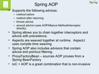 Spring AOP 
• Supports the following advices: 
– method before 
– method after returning 
– throws advice 
– around advice (uses AOPAlliance MethodInterceptor 
directly) 
• Spring allows you to chain together interceptors and 
advice with precedence. 
• Aspects are weaved together at runtime. AspectJ 
uses compile time weaving. 
• Spring AOP also includes advisors that contain 
advice and pointcut filtering. 
• ProxyFactoryBean – sources AOP proxies from a 
Spring BeanFactory 
• IoC + AOP is a great combination that is non-invasive 
 
