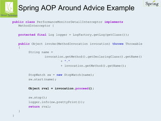 Spring AOP Around Advice Example 
public class PerformanceMonitorDetailInterceptor implements 
MethodInterceptor { 
protected final Log logger = LogFactory.getLog(getClass()); 
public Object invoke(MethodInvocation invocation) throws Throwable 
{ 
String name = 
invocation.getMethod().getDeclaringClass().getName() 
+ "." 
+ invocation.getMethod().getName(); 
StopWatch sw = new StopWatch(name); 
sw.start(name); 
Object rval = invocation.proceed(); 
sw.stop(); 
logger.info(sw.prettyPrint()); 
return rval; 
} 
} 
 