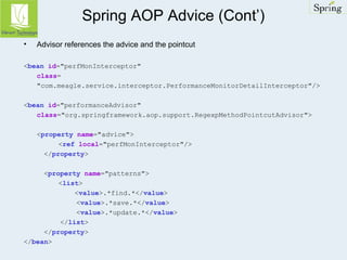 Spring AOP Advice (Cont’) 
• Advisor references the advice and the pointcut 
<bean id="perfMonInterceptor" 
class= 
"com.meagle.service.interceptor.PerformanceMonitorDetailInterceptor"/> 
<bean id="performanceAdvisor" 
class="org.springframework.aop.support.RegexpMethodPointcutAdvisor"> 
<property name="advice"> 
<ref local="perfMonInterceptor"/> 
</property> 
<property name="patterns"> 
<list> 
<value>.*find.*</value> 
<value>.*save.*</value> 
<value>.*update.*</value> 
</list> 
</property> 
</bean> 
 