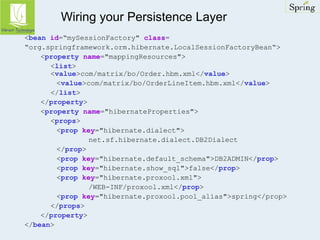 Wiring your Persistence Layer 
<bean id=“mySessionFactory" class= 
“org.springframework.orm.hibernate.LocalSessionFactoryBean“> 
<property name="mappingResources"> 
<list> 
<value>com/matrix/bo/Order.hbm.xml</value> 
<value>com/matrix/bo/OrderLineItem.hbm.xml</value> 
</list> 
</property> 
<property name="hibernateProperties"> 
<props> 
<prop key="hibernate.dialect"> 
net.sf.hibernate.dialect.DB2Dialect 
</prop> 
<prop key="hibernate.default_schema">DB2ADMIN</prop> 
<prop key="hibernate.show_sql">false</prop> 
<prop key="hibernate.proxool.xml"> 
/WEB-INF/proxool.xml</prop> 
<prop key="hibernate.proxool.pool_alias">spring</prop> 
</props> 
</property> 
</bean> 
 