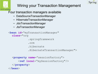 Wiring your Transaction Management 
Four transaction managers available 
– DataSourceTransactionManager 
– HibernateTransactionManager 
– JdoTransactionManager 
– JtaTransactionManager 
<bean id=“myTransactionManager" 
class="org 
.springframework 
.orm 
.hibernate 
.HibernateTransactionManager"> 
<property name=“sessionFactory"> 
<ref local=“mySessionFactory"/> 
</property> 
</bean> 
 