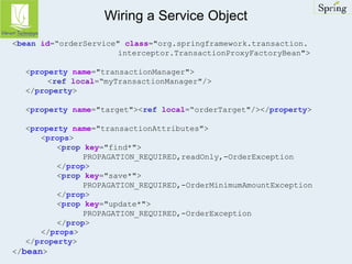 Wiring a Service Object 
<bean id=“orderService" class="org.springframework.transaction. 
interceptor.TransactionProxyFactoryBean"> 
<property name="transactionManager"> 
<ref local=“myTransactionManager"/> 
</property> 
<property name="target"><ref local=“orderTarget"/></property> 
<property name="transactionAttributes"> 
<props> 
<prop key="find*"> 
PROPAGATION_REQUIRED,readOnly,-OrderException 
</prop> 
<prop key="save*"> 
PROPAGATION_REQUIRED,-OrderMinimumAmountException 
</prop> 
<prop key="update*"> 
PROPAGATION_REQUIRED,-OrderException 
</prop> 
</props> 
</property> 
</bean> 
 