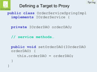 Defining a Target to Proxy 
public class OrderServiceSpringImpl 
implements IOrderService { 
private IOrderDAO orderDAO; 
// service methods… 
public void setOrderDAO(IOrderDAO 
orderDAO) { 
this.orderDAO = orderDAO; 
} 
} 
 