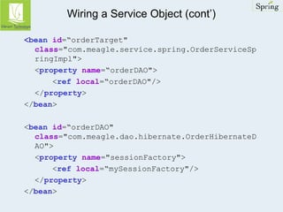 Wiring a Service Object (cont’) 
<bean id=“orderTarget" 
class="com.meagle.service.spring.OrderServiceSp 
ringImpl"> 
<property name=“orderDAO"> 
<ref local=“orderDAO"/> 
</property> 
</bean> 
<bean id=“orderDAO" 
class="com.meagle.dao.hibernate.OrderHibernateD 
AO"> 
<property name="sessionFactory"> 
<ref local=“mySessionFactory"/> 
</property> 
</bean> 
 