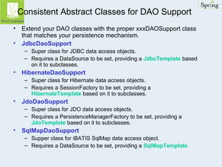 Consistent Abstract Classes for DAO Support 
• Extend your DAO classes with the proper xxxDAOSupport class 
that matches your persistence mechanism. 
• JdbcDaoSupport 
– Super class for JDBC data access objects. 
– Requires a DataSource to be set, providing a JdbcTemplate based 
on it to subclasses. 
• HibernateDaoSupport 
– Super class for Hibernate data access objects. 
– Requires a SessionFactory to be set, providing a 
HibernateTemplate based on it to subclasses. 
• JdoDaoSupport 
– Super class for JDO data access objects. 
– Requires a PersistenceManagerFactory to be set, providing a 
JdoTemplate based on it to subclasses. 
• SqlMapDaoSupport 
– Supper class for iBATIS SqlMap data access object. 
– Requires a DataSource to be set, providing a SqlMapTemplate 
 