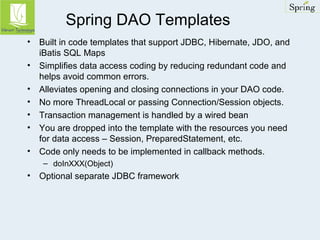 Spring DAO Templates 
• Built in code templates that support JDBC, Hibernate, JDO, and 
iBatis SQL Maps 
• Simplifies data access coding by reducing redundant code and 
helps avoid common errors. 
• Alleviates opening and closing connections in your DAO code. 
• No more ThreadLocal or passing Connection/Session objects. 
• Transaction management is handled by a wired bean 
• You are dropped into the template with the resources you need 
for data access – Session, PreparedStatement, etc. 
• Code only needs to be implemented in callback methods. 
– doInXXX(Object) 
• Optional separate JDBC framework 
 