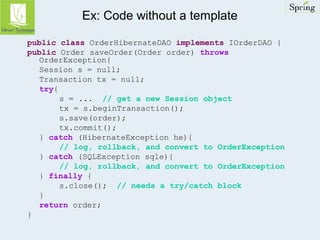 Ex: Code without a template 
public class OrderHibernateDAO implements IOrderDAO { 
public Order saveOrder(Order order) throws 
OrderException{ 
Session s = null; 
Transaction tx = null; 
try{ 
s = ... // get a new Session object 
tx = s.beginTransaction(); 
s.save(order); 
tx.commit(); 
} catch (HibernateException he){ 
// log, rollback, and convert to OrderException 
} catch (SQLException sqle){ 
// log, rollback, and convert to OrderException 
} finally { 
s.close(); // needs a try/catch block 
} 
return order; 
} 
 