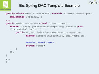 Ex: Spring DAO Template Example 
public class OrderHibernateDAO extends HibernateDaoSupport 
implements IOrderDAO { 
... 
public Order saveOrder(final Order order) { 
return (Order) getHibernateTemplate().execute(new 
HibernateCallback() { 
public Object doInHibernate(Session session) 
throws HibernateException, SQLException { 
session.save(order); 
return order; 
} 
}); 
} 
... 
} 
 