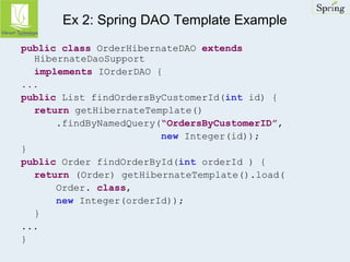 Ex 2: Spring DAO Template Example 
public class OrderHibernateDAO extends 
HibernateDaoSupport 
implements IOrderDAO { 
... 
public List findOrdersByCustomerId(int id) { 
return getHibernateTemplate() 
.findByNamedQuery(“OrdersByCustomerID”, 
new Integer(id)); 
} 
public Order findOrderById(int orderId ) { 
return (Order) getHibernateTemplate().load( 
Order. class, 
new Integer(orderId)); 
} 
... 
} 
 