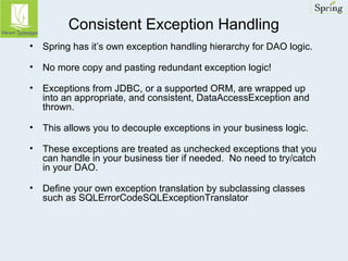 Consistent Exception Handling 
• Spring has it’s own exception handling hierarchy for DAO logic. 
• No more copy and pasting redundant exception logic! 
• Exceptions from JDBC, or a supported ORM, are wrapped up 
into an appropriate, and consistent, DataAccessException and 
thrown. 
• This allows you to decouple exceptions in your business logic. 
• These exceptions are treated as unchecked exceptions that you 
can handle in your business tier if needed. No need to try/catch 
in your DAO. 
• Define your own exception translation by subclassing classes 
such as SQLErrorCodeSQLExceptionTranslator 
 
