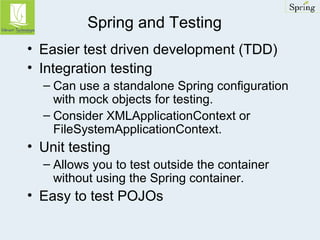 Spring and Testing 
• Easier test driven development (TDD) 
• Integration testing 
– Can use a standalone Spring configuration 
with mock objects for testing. 
– Consider XMLApplicationContext or 
FileSystemApplicationContext. 
• Unit testing 
– Allows you to test outside the container 
without using the Spring container. 
• Easy to test POJOs 
 